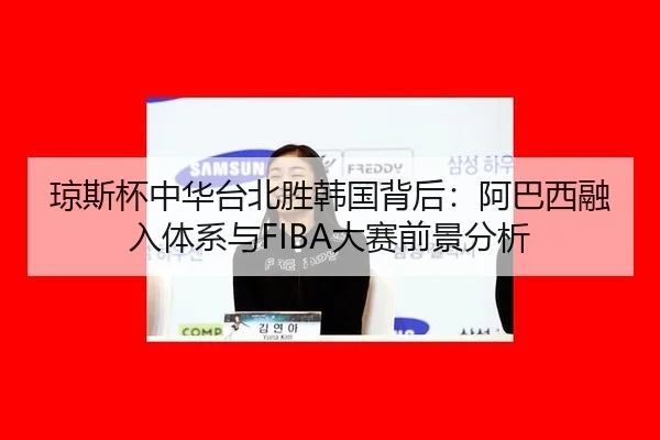 琼斯杯中华台北胜韩国背后：阿巴西融入体系与FIBA大赛前景分析